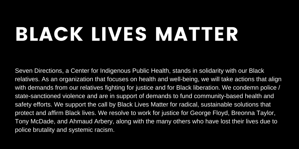White text on black background: Black Lives Matter. Seven Directions, a Center for Indigenous Public Health, stands in solidarity with our Black relatives. As an organization that focuses on health and well-being, we will take actions that align with demands from our relatives fighting for justice and for BLack liberation. We condemn police / state-sanctioned violence and are in support of demands to fund community-based health and safety efforts. We support the call by Black Lives Matter for radical, sustainable solutions that protect and affirm Black lives. We resolve to work for justice for George Floyd, Breonna Taylor, Tony McDade, and Ahmaud Arbery, along with the many others who have lost their lives due to police brutality and systemic racism.
